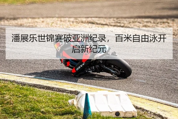 潘展乐世锦赛破亚洲纪录，百米自由泳开启新纪元